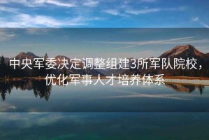 中央軍委決定調整組建3所軍隊院校，優(yōu)化軍事人才培養體系