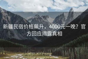 新疆民宿價(jià)格飆升，4000元一晚？官方回應揭露真相