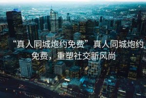 “真人同城炮約免費”真人同城炮約免費，重塑社交新風(fēng)尚