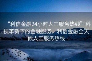 “利信金融24小時(shí)人工服務(wù)熱線(xiàn)”科技革新下的金融服務(wù)，利信金融全天候人工服務(wù)熱線(xiàn)