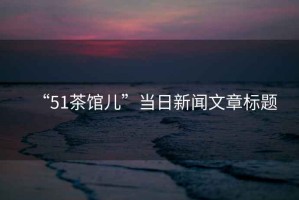 “51茶館兒”當日新聞文章標題