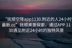 “撫順空降app1130.附近的人24小時(shí)最新.cc”撫順美景探索，通過(guò)APP 1130遇見(jiàn)附近24小時(shí)的獨特風(fēng)景