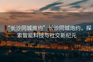 “長(cháng)沙同城炮約”長(cháng)沙同城炮約，探索智能科技與社交新紀元