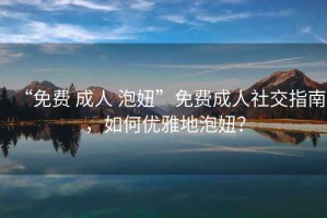 “免費 成人 泡妞”免費成人社交指南，如何優(yōu)雅地泡妞？