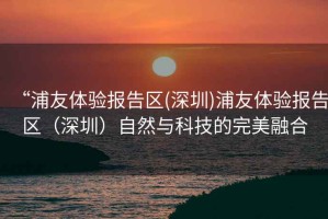 “浦友體驗報告區(深圳)浦友體驗報告區（深圳）自然與科技的完美融合