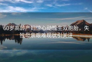 60歲高齡產(chǎn)婦驚心動(dòng)魄生雙胞胎，失獨母親艱難現狀引關(guān)注