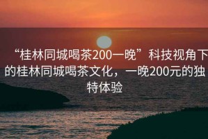 “桂林同城喝茶200一晚”科技視角下的桂林同城喝茶文化，一晚200元的獨特體驗