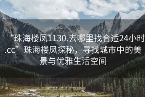 “珠海樓鳳1130.去哪里找合適24小時(shí).cc”珠海樓鳳探秘，尋找城市中的美景與優(yōu)雅生活空間