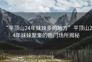 “平頂山24年妹妹多的地方”平頂山24年妹妹聚集的熱門(mén)場(chǎng)所揭秘