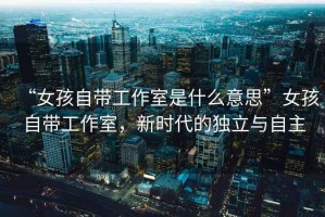 “女孩自帶工作室是什么意思”女孩自帶工作室，新時(shí)代的獨立與自主
