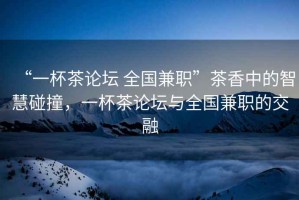 “一杯茶論壇 全國兼職”茶香中的智慧碰撞，一杯茶論壇與全國兼職的交融