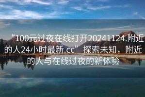 “100元過(guò)夜在線(xiàn)打開(kāi)20241124.附近的人24小時(shí)最新.cc”探索未知，附近的人與在線(xiàn)過(guò)夜的新體驗