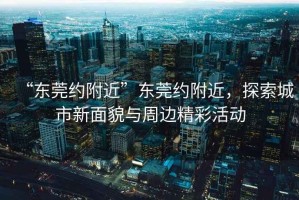 “東莞約附近”東莞約附近，探索城市新面貌與周邊精彩活動(dòng)