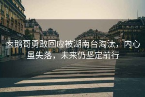 鹵鵝哥勇敢回應被湖南臺淘汰，內心雖失落，未來(lái)仍堅定前行