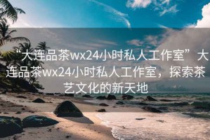 “大連品茶wx24小時(shí)私人工作室”大連品茶wx24小時(shí)私人工作室，探索茶藝文化的新天地