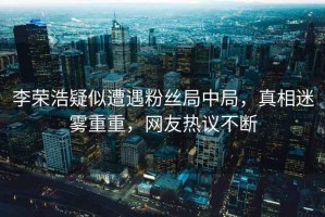 李榮浩疑似遭遇粉絲局中局，真相迷霧重重，網(wǎng)友熱議不斷