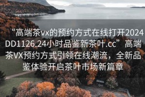 “高端茶vx的預約方式在線(xiàn)打開(kāi)2024DD1126.24小時(shí)品鑒新茶葉.cc”高端茶VX預約方式引領(lǐng)在線(xiàn)潮流，全新品鑒體驗開(kāi)啟茶葉市場(chǎng)新篇章