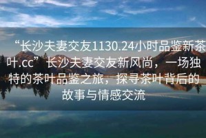 “長(cháng)沙夫妻交友1130.24小時(shí)品鑒新茶葉.cc”長(cháng)沙夫妻交友新風(fēng)尚，一場(chǎng)獨特的茶葉品鑒之旅，探尋茶葉背后的故事與情感交流
