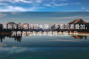 美新車(chē)價(jià)格將迎大漲，多重因素疊加，消費者購車(chē)成本或將大幅上升