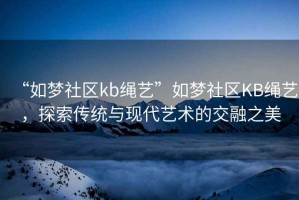 “如夢(mèng)社區kb繩藝”如夢(mèng)社區KB繩藝，探索傳統與現代藝術(shù)的交融之美