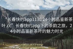 “長(cháng)春快約app1130.24小時(shí)品鑒新茶葉.cc”長(cháng)春快約app下的茶韻之旅，24小時(shí)品鑒新茶葉的魅力時(shí)光