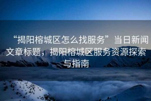 “揭陽(yáng)榕城區怎么找服務(wù)”當日新聞文章標題，揭陽(yáng)榕城區服務(wù)資源探索與指南