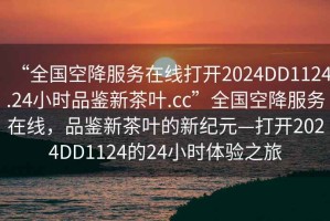 “全國空降服務(wù)在線(xiàn)打開(kāi)2024DD1124.24小時(shí)品鑒新茶葉.cc”全國空降服務(wù)在線(xiàn)，品鑒新茶葉的新紀元—打開(kāi)2024DD1124的24小時(shí)體驗之旅