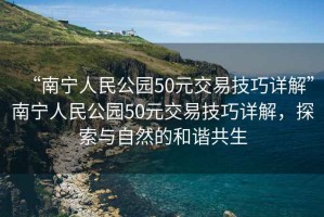 “南寧人民公園50元交易技巧詳解”南寧人民公園50元交易技巧詳解，探索與自然的和諧共生