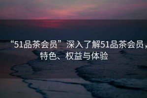 “51品茶會(huì )員”深入了解51品茶會(huì )員，特色、權益與體驗