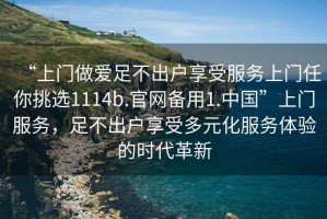 “上門(mén)做愛(ài)足不出戶(hù)享受服務(wù)上門(mén)任你挑選1114b.官網(wǎng)備用1.中國”上門(mén)服務(wù)，足不出戶(hù)享受多元化服務(wù)體驗的時(shí)代革新