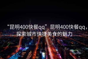 “昆明400快餐qq”昆明400快餐qq，探索城市快捷美食的魅力