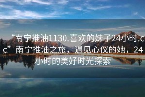 “南寧推油1130.喜歡的妹子24小時(shí).cc”南寧推油之旅，遇見(jiàn)心儀的她，24小時(shí)的美好時(shí)光探索