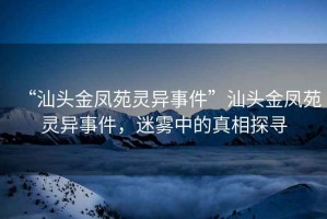 “汕頭金鳳苑靈異事件”汕頭金鳳苑靈異事件，迷霧中的真相探尋