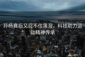 孫楊賽后又忍不住落淚，科技助力運動(dòng)精神傳承