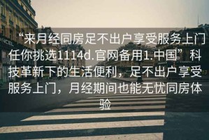 “來(lái)月經(jīng)同房足不出戶(hù)享受服務(wù)上門(mén)任你挑選1114d.官網(wǎng)備用1.中國”科技革新下的生活便利，足不出戶(hù)享受服務(wù)上門(mén)，月經(jīng)期間也能無(wú)憂(yōu)同房體驗