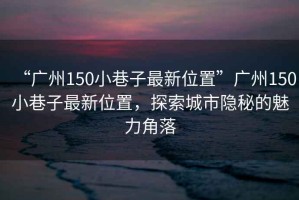 “廣州150小巷子最新位置”廣州150小巷子最新位置，探索城市隱秘的魅力角落