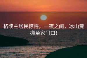 格陵蘭居民驚愕，一夜之間，冰山竟搬至家門(mén)口！