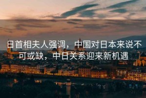 日首相夫人強調，中國對日本來(lái)說(shuō)不可或缺，中日關(guān)系迎來(lái)新機遇