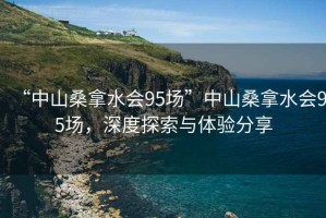 “中山桑拿水會(huì )95場(chǎng)”中山桑拿水會(huì )95場(chǎng)，深度探索與體驗分享