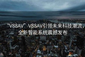 “V88AV”V88AV引領(lǐng)未來(lái)科技潮流，全新智能系統震撼發(fā)布