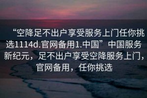 “空降足不出戶(hù)享受服務(wù)上門(mén)任你挑選1114d.官網(wǎng)備用1.中國”中國服務(wù)新紀元，足不出戶(hù)享受空降服務(wù)上門(mén)，官網(wǎng)備用，任你挑選