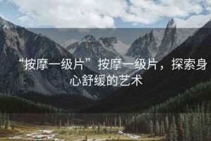 “按摩一級片”按摩一級片，探索身心舒緩的藝術(shù)