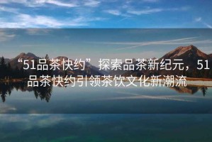 “51品茶快約”探索品茶新紀元，51品茶快約引領(lǐng)茶飲文化新潮流