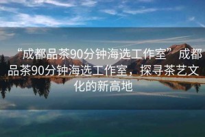 “成都品茶90分鐘海選工作室”成都品茶90分鐘海選工作室，探尋茶藝文化的新高地