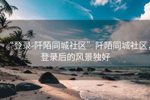 “登錄-阡陌同城社區”阡陌同城社區，登錄后的風(fēng)景獨好
