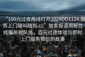 “100元過(guò)夜再線(xiàn)打開(kāi)2024DD1124.服務(wù)上門(mén)隨叫隨到.cc”獨家報道揭秘在線(xiàn)服務(wù)新風(fēng)尚，百元過(guò)夜體驗與即時(shí)上門(mén)服務(wù)背后的故事