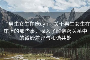 “男生女生在床cyh”關(guān)于男生女生在床上的那些事，深入了解親密關(guān)系中的微妙差異與和諧共處