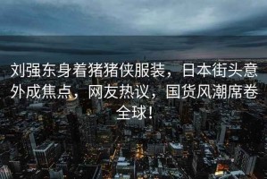 劉強東身著(zhù)豬豬俠服裝，日本街頭意外成焦點(diǎn)，網(wǎng)友熱議，國貨風(fēng)潮席卷全球！