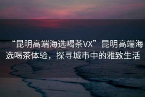 “昆明高端海選喝茶VX”昆明高端海選喝茶體驗，探尋城市中的雅致生活