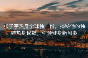 張子宇熱身全球獨一份，揭秘他的獨特熱身秘籍，引領(lǐng)健身新風(fēng)潮
